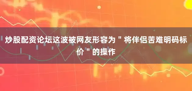 炒股配资论坛这波被网友形容为＂将伴侣苦难明码标价＂的操作