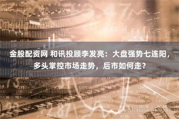 金股配资网 和讯投顾李发亮：大盘强势七连阳，多头掌控市场走势，后市如何走？