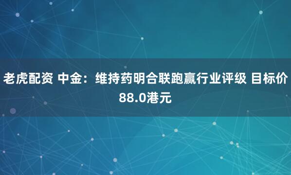老虎配资 中金：维持药明合联跑赢行业评级 目标价88.0港元
