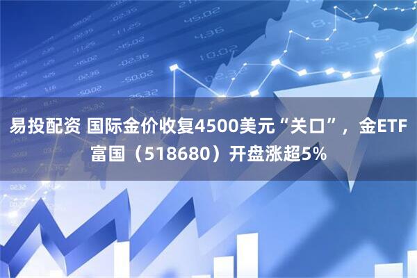 易投配资 国际金价收复4500美元“关口”，金ETF富国（518680）开盘涨超5%