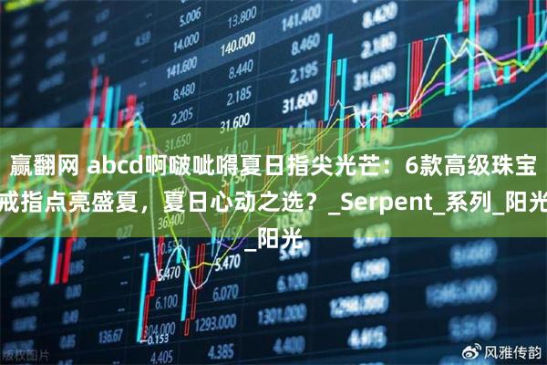 赢翻网 abcd啊啵呲嘚夏日指尖光芒：6款高级珠宝戒指点亮盛夏，夏日心动之选？_Serpent_系列_阳光