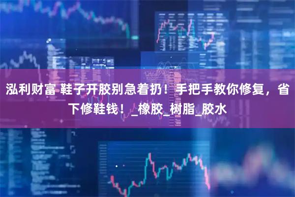 泓利财富 鞋子开胶别急着扔！手把手教你修复，省下修鞋钱！_橡胶_树脂_胶水