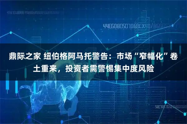 鼎际之家 纽伯格阿马托警告：市场“窄幅化”卷土重来，投资者需警惕集中度风险