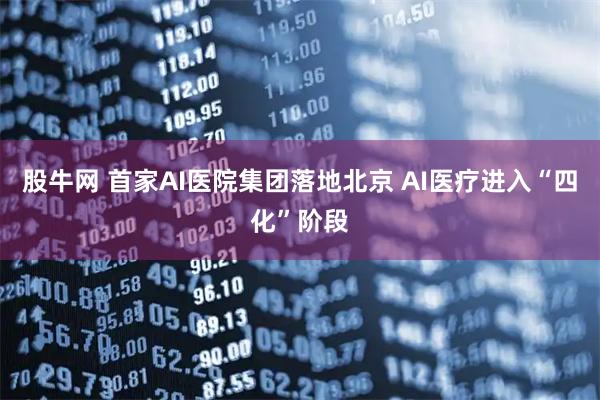股牛网 首家AI医院集团落地北京 AI医疗进入“四化”阶段
