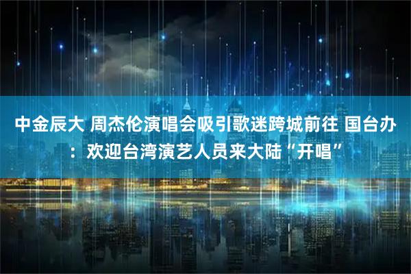 中金辰大 周杰伦演唱会吸引歌迷跨城前往 国台办：欢迎台湾演艺人员来大陆“开唱”