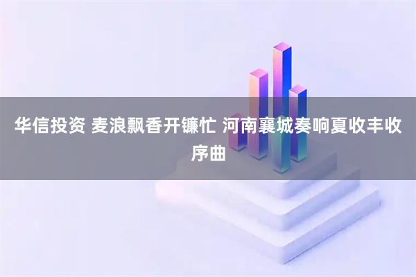 华信投资 麦浪飘香开镰忙 河南襄城奏响夏收丰收序曲