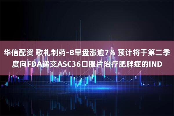 华信配资 歌礼制药-B早盘涨逾7% 预计将于第二季度向FDA递交ASC36口服片治疗肥胖症的IND