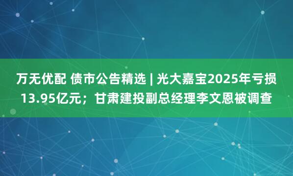 万无优配 债市公告精选 | 光大嘉宝2025年亏损13.95亿元；甘肃建投副总经理李文恩被调查