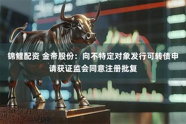 锦鲤配资 金帝股份：向不特定对象发行可转债申请获证监会同意注册批复