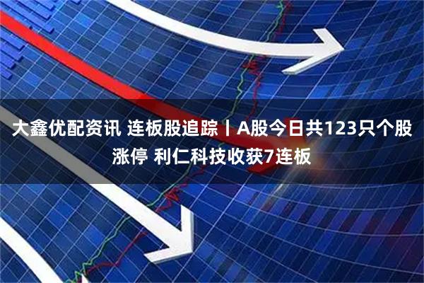 大鑫优配资讯 连板股追踪丨A股今日共123只个股涨停 利仁科技收获7连板