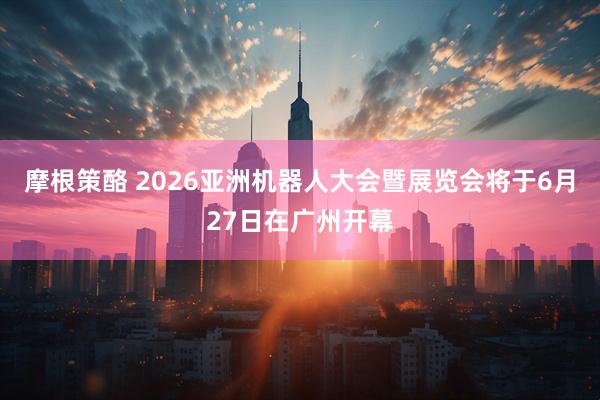 摩根策酪 2026亚洲机器人大会暨展览会将于6月27日在广州开幕