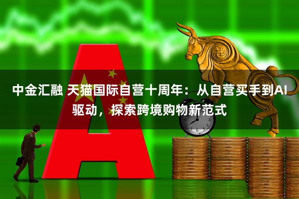 中金汇融 天猫国际自营十周年：从自营买手到AI驱动，探索跨境购物新范式