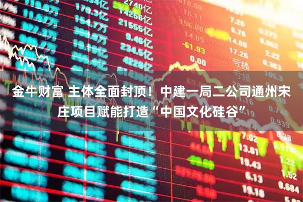 金牛财富 主体全面封顶！中建一局二公司通州宋庄项目赋能打造“中国文化硅谷”