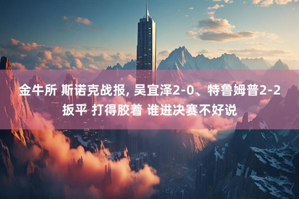金牛所 斯诺克战报, 吴宜泽2-0、特鲁姆普2-2扳平 打得胶着 谁进决赛不好说