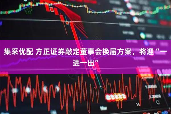集采优配 方正证券敲定董事会换届方案，将迎“一进一出”