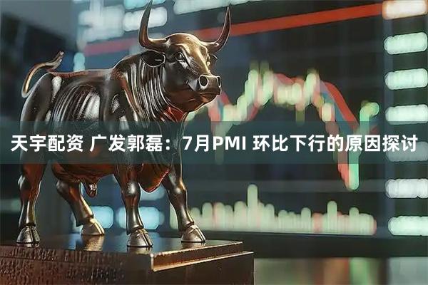 天宇配资 广发郭磊：7月PMI 环比下行的原因探讨