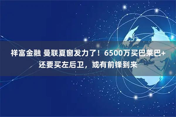 祥富金融 曼联夏窗发力了！6500万买巴莱巴+还要买左后卫，或有前锋到来