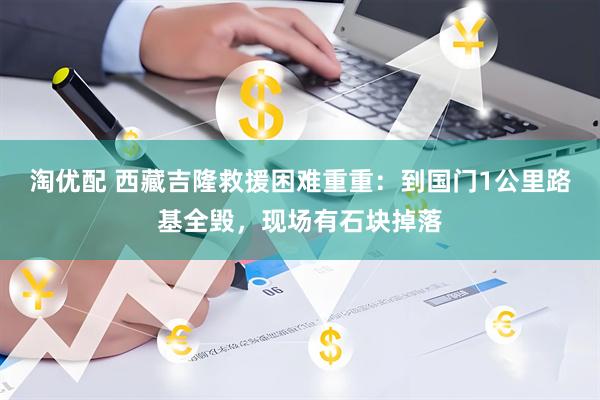 淘优配 西藏吉隆救援困难重重：到国门1公里路基全毁，现场有石块掉落