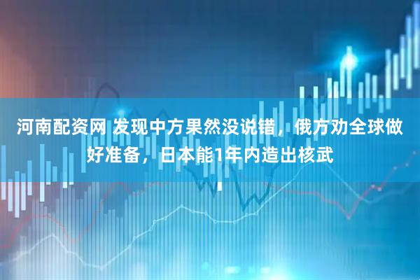 河南配资网 发现中方果然没说错，俄方劝全球做好准备，日本能1年内造出核武